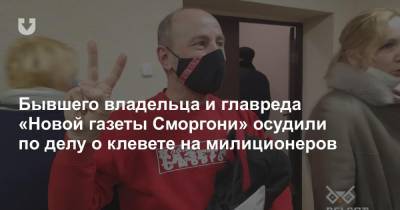 Бывшего владельца и главреда «Новой газеты Сморгони» осудили по делу о клевете на милиционеров - news.tut.by
