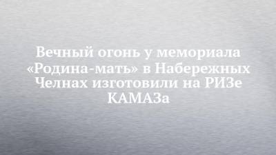Вечный огонь у мемориала «Родина-мать» в Набережных Челнах изготовили на РИЗе КАМАЗа - chelny-izvest.ru - Набережные Челны