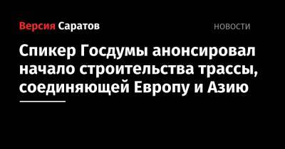 Вячеслав Володин - Спикер Госдумы анонсировал начало строительства трассы, соединяющей Европу и Азию - nversia.ru - Саратовская обл. - Шанхай