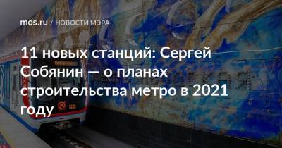 Сергей Собянин - 11 новых станций: Сергей Собянин — о планах строительства метро в 2021 году - mos.ru - Строительство