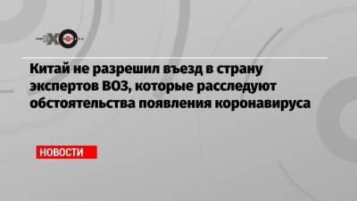 Китай не разрешил въезд в страну экспертов ВОЗ, которые расследуют обстоятельства появления коронавируса - echo.msk.ru - Ухань