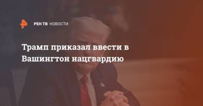 Дональд Трамп - Трамп приказал ввести в Вашингтон нацгвардию - ren.tv - США - Вашингтон