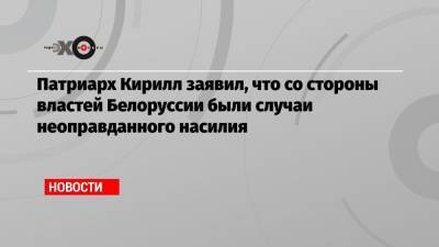 Кирилл Патриарх - Патриарх Кирилл заявил, что со стороны властей Белоруссии были случаи неоправданного насилия - echo.msk.ru - Белоруссия