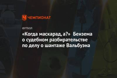 Карим Бензема - «Когда маскарад, а?» Бензема о судебном разбирательстве по делу о шантаже Вальбуэна - championat.com - Мадрид