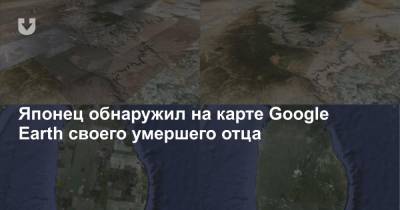 Японец обнаружил на карте Google Earth своего умершего отца - news.tut.by - Япония