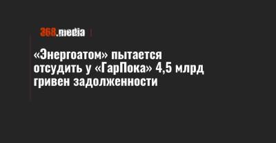 «Энергоатом» пытается отсудить у «ГарПока» 4,5 млрд гривен задолженности - 368.media - Киев
