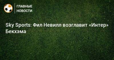 Дэвид Бекхэм - Sky Sports: Фил Невилл возглавит «Интер» Бекхэма - bombardir.ru - Англия