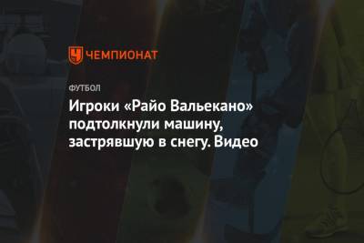 Игроки «Райо Вальекано» подтолкнули машину, застрявшую в снегу. Видео - championat.com - Испания - Мадрид