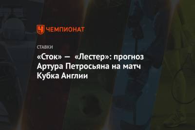 Артур Петросьян - «Сток» — «Лестер»: прогноз Артура Петросьяна на матч Кубка Англии - championat.com - Англия - Ирландия