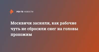 Москвичи засняли, как рабочие чуть не сбросили снег на головы прохожим - ren.tv - Москва