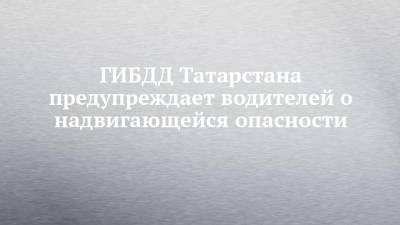ГИБДД Татарстана предупреждает водителей о надвигающейся опасности - chelny-izvest.ru - респ. Татарстан - Набережные Челны