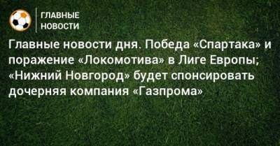Главные новости дня. Победа «Спартака» и поражение «Локомотива» в Лиге Европы; «Нижний Новгород» будет спонсировать дочерняя компания «Газпрома» - bombardir.ru - Нижний Новгород - Шотландия