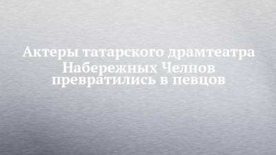 Актеры татарского драмтеатра Набережных Челнов превратились в певцов - chelny-izvest.ru - Набережные Челны
