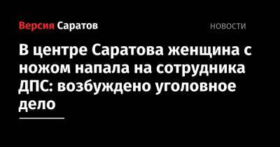 В центре Саратова женщина с ножом напала на сотрудника ДПС: возбуждено уголовное дело - nversia.ru - Россия - Саратов