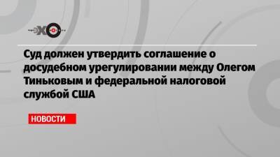 Олег Тиньков - Суд должен утвердить соглашение о досудебном урегулировании между Олегом Тиньковым и федеральной налоговой службой США - echo.msk.ru - Россия - США - Лондон - шт. Калифорния - Британские Виргинские Острова