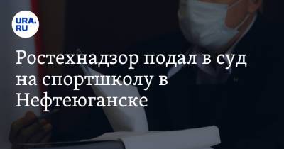Ростехнадзор подал в суд на спортшколу в Нефтеюганске - ura.news - Нефтеюганск