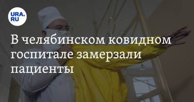 В челябинском ковидном госпитале замерзали пациенты - ura.news - Челябинская обл.