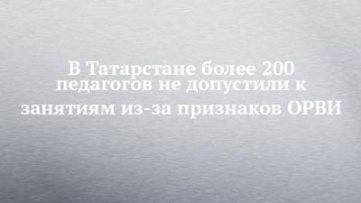 В Татарстане более 200 педагогов не допустили к занятиям из-за признаков ОРВИ - chelny-izvest.ru - респ. Татарстан