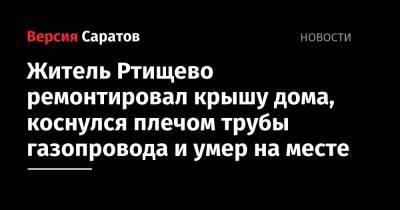 Житель Ртищево ремонтировал крышу дома, коснулся плечом трубы газопровода и умер на месте - nversia.ru - Россия - Саратовская обл.