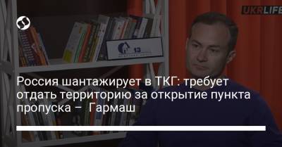 Сергей Гармаш - Россия шантажирует в ТКГ: требует отдать территорию за открытие пункта пропуска – Гармаш - liga.net - Москва - Россия - Украина - Золотое