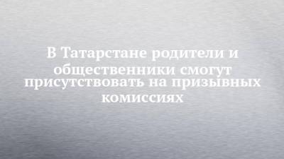 В Татарстане родители и общественники смогут присутствовать на призывных комиссиях - chelny-izvest.ru - Россия - респ. Татарстан