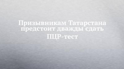 Призывникам Татарстана предстоит дважды сдать ПЦР-тест - chelny-izvest.ru - респ. Татарстан