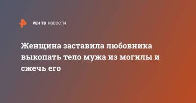 Женщина заставила любовника выкопать тело мужа из могилы и сжечь его - ren.tv - Воронеж