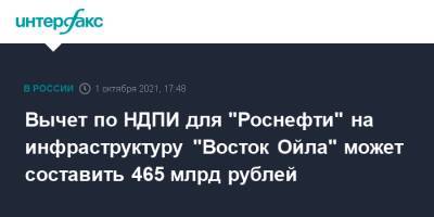 Вычет по НДПИ для "Роснефти" на инфраструктуру "Восток Ойла" может составить 465 млрд рублей - interfax.ru - Москва