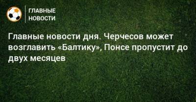 Главные новости дня. Черчесов может возглавить «Балтику», Понсе пропустит до двух месяцев - bombardir.ru
