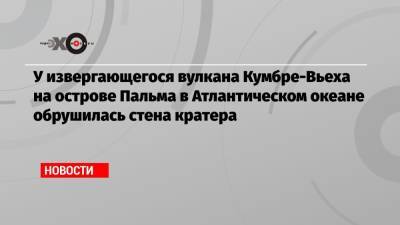 У извергающегося вулкана Кумбре-Вьеха на острове Пальма в Атлантическом океане обрушилась стена кратера - echo.msk.ru - Reuters