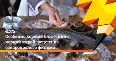 Особенно хороши блинчики с черной икрой: рецепт из оскароносного фильма - ridus.ru