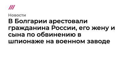 В Болгарии арестовали гражданина России, его жену и сына по обвинению в шпионаже на военном заводе - tvrain.ru - Россия - Литва - Болгария