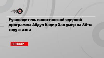 Руководитель пакистанской ядерной программы Абдул Кадир Хан умер на 86-м году жизни - echo.msk.ru - КНДР - Иран - Ливия - Пакистан - Исламабад
