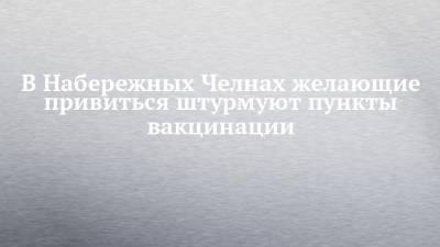 В Набережных Челнах желающие привиться штурмуют пункты вакцинации - chelny-izvest.ru - респ. Татарстан - Набережные Челны