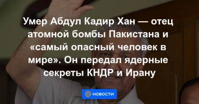 Умер Абдул Кадир Хан — отец атомной бомбы Пакистана и «самый опасный человек в мире». Он передал ядерные секреты КНДР и Ирану - news.mail.ru - Россия - США - КНДР - Иран - Ливия - Пакистан