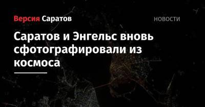 Олег Кононенко - Олег Новицкий - Саратов и Энгельс вновь сфотографировали из космоса - nversia.ru - Россия
