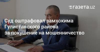 Суд оштрафовал замхокима Гулистанского района за покушение на мошенничество - gazeta.uz - Узбекистан