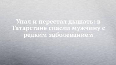 Упал и перестал дышать: в Татарстане спасли мужчину с редким заболеванием - chelny-izvest.ru - респ. Татарстан - Казань