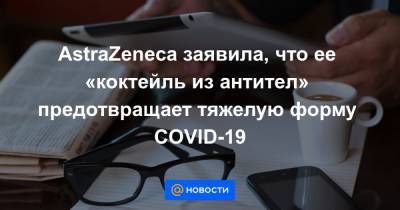 AstraZeneca заявила, что ее «коктейль из антител» предотвращает тяжелую форму COVID-19 - news.mail.ru - США - Лондон