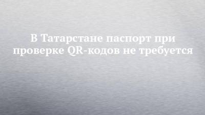 В Татарстане паспорт при проверке QR-кодов не требуется - chelny-izvest.ru - респ. Татарстан
