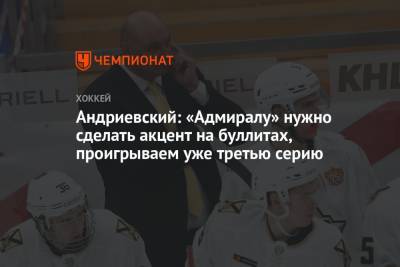 Александр Андриевский - Андриевский: «Адмиралу» нужно сделать акцент на буллитах, проигрываем уже третью серию - championat.com