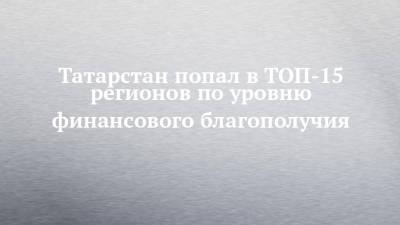 Татарстан попал в ТОП-15 регионов по уровню финансового благополучия - chelny-izvest.ru - Россия - респ. Татарстан - Магаданская обл. - Чукотка - окр. Янао