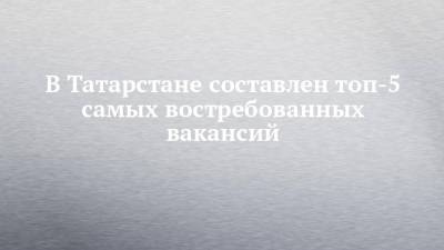 В Татарстане составлен топ-5 самых востребованных вакансий - chelny-izvest.ru - респ. Татарстан