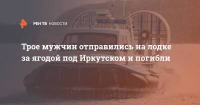 Трое мужчин отправились на лодке за ягодой под Иркутском и погибли - ren.tv - Иркутская обл. - Иркутск - Братск