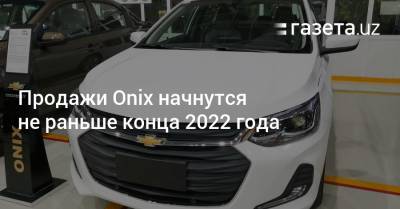 Выпуск Onix планируется не раньше конца 2022 года - gazeta.uz - Узбекистан
