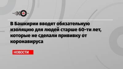 В Башкирии вводят обязательную изоляцию для людей старше 60-ти лет, которые не сделали прививку от коронавируса - echo.msk.ru - Россия - Ленинградская обл. - Башкирия - Приморье край - Еврейская обл. - Новгородская обл.