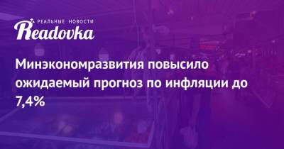Максим Решетников - Минэкономразвития повысило ожидаемый прогноз по инфляции до 7,4% - readovka.ru - Россия