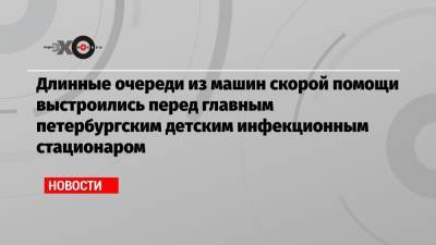 Длинные очереди из машин скорой помощи выстроились перед главным петербургским детским инфекционным стационаром - echo.msk.ru