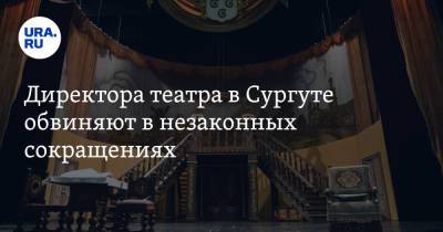 Директора театра в Сургуте обвиняют в незаконных сокращениях - ura.news - Сургут