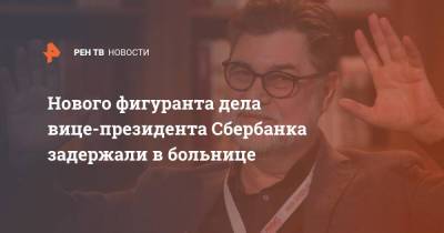 Марина Ракова - Сергей Зуев - Нового фигуранта дела вице-президента "Сбербанка" задержали в больнице - ren.tv - Москва - Россия